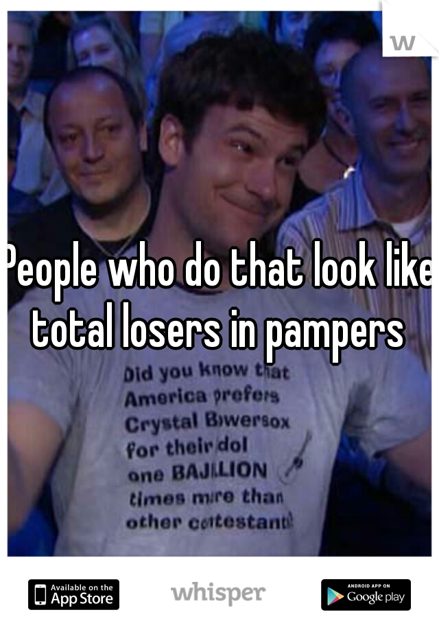 People who do that look like total losers in pampers 