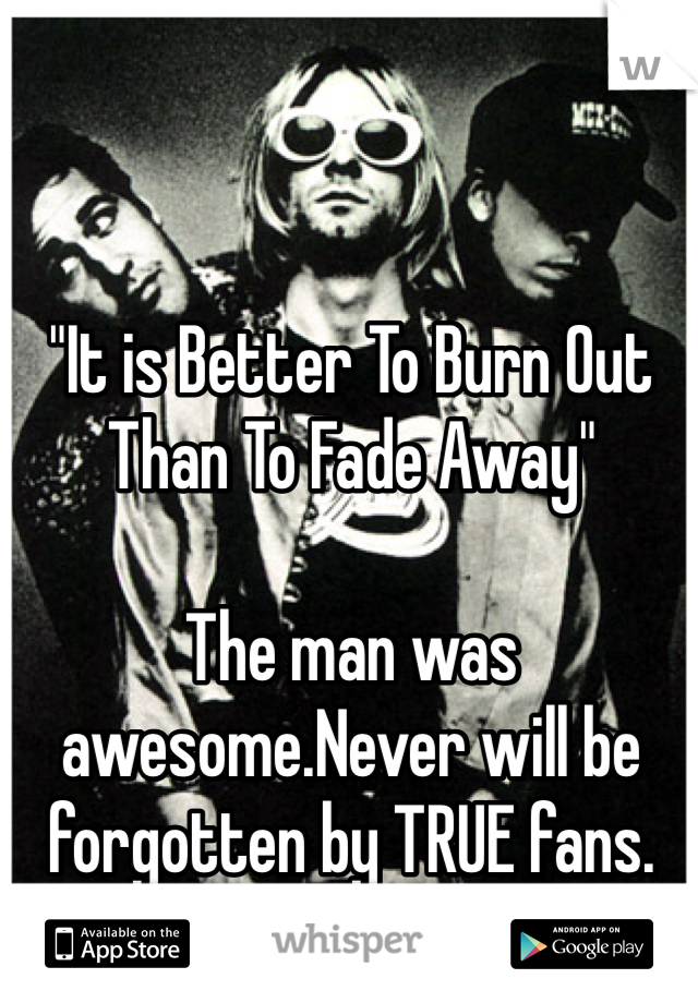 "It is Better To Burn Out Than To Fade Away" 

The man was awesome.Never will be forgotten by TRUE fans.