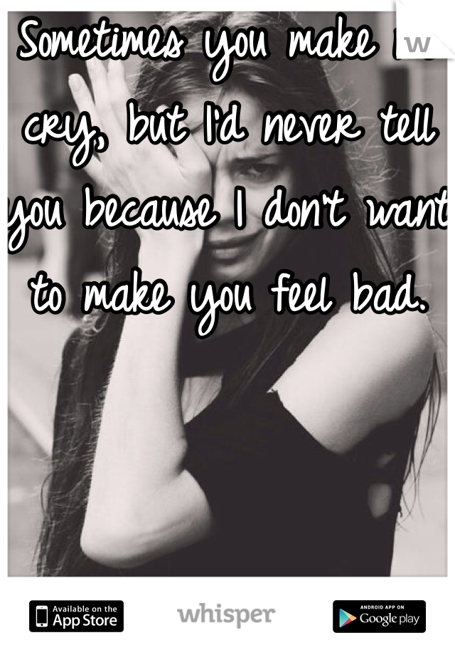 Sometimes you make me cry, but I'd never tell you because I don't want to make you feel bad.