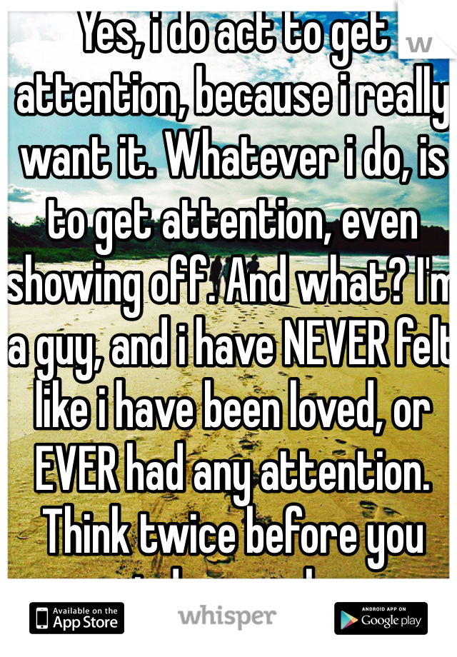 Yes, i do act to get attention, because i really want it. Whatever i do, is to get attention, even showing off. And what? I'm a guy, and i have NEVER felt like i have been loved, or EVER had any attention. Think twice before you judge people