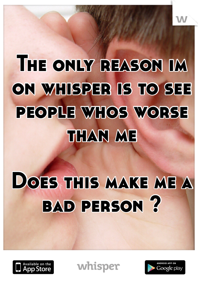 The only reason im on whisper is to see people whos worse than me

Does this make me a bad person ?