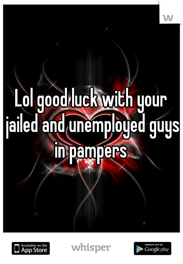 Lol good luck with your jailed and unemployed guys in pampers 