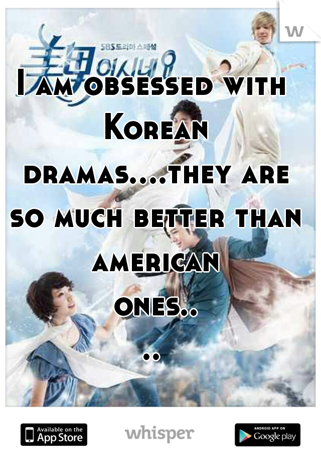 I am obsessed with Korean dramas....they are so much better than american ones....