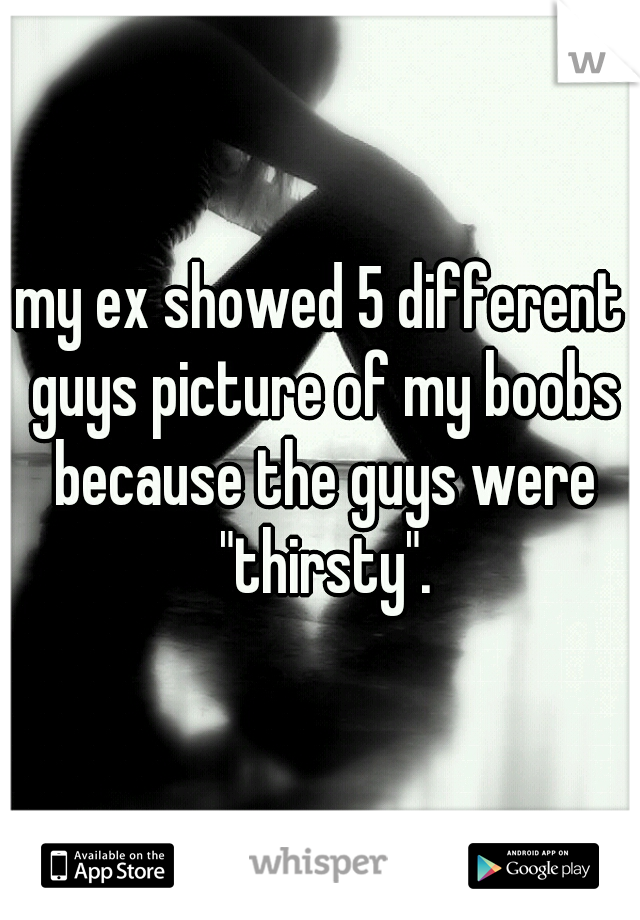 my ex showed 5 different guys picture of my boobs because the guys were "thirsty".