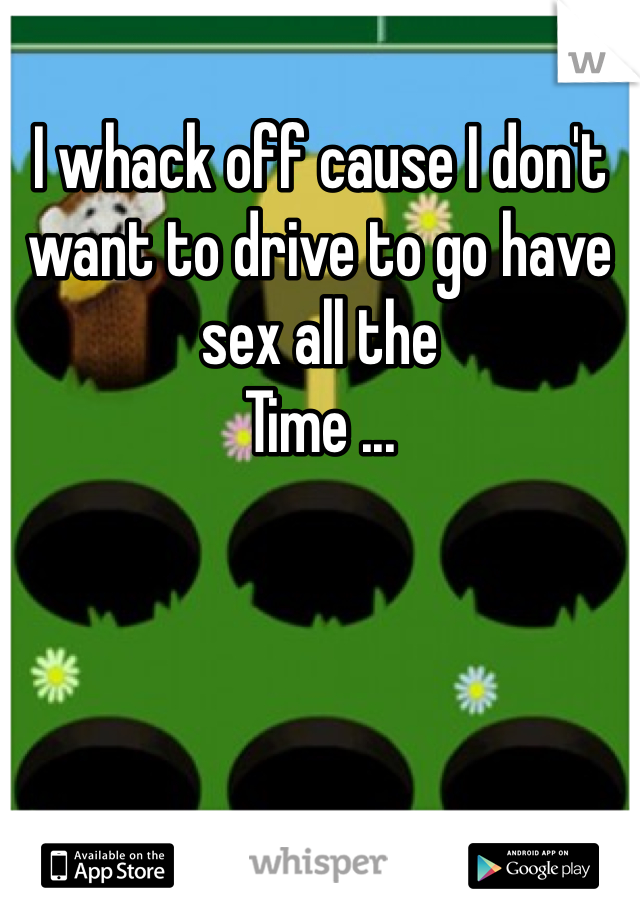 I whack off cause I don't want to drive to go have sex all the
Time ... 