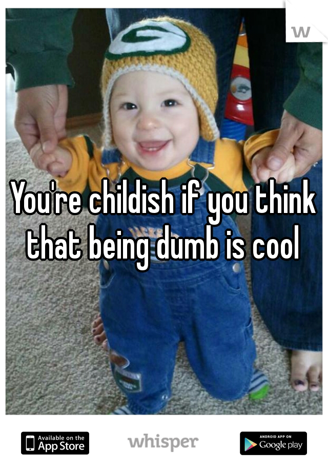 You're childish if you think that being dumb is cool 