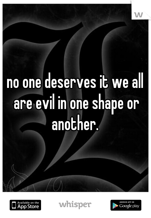 no one deserves it we all are evil in one shape or another. 