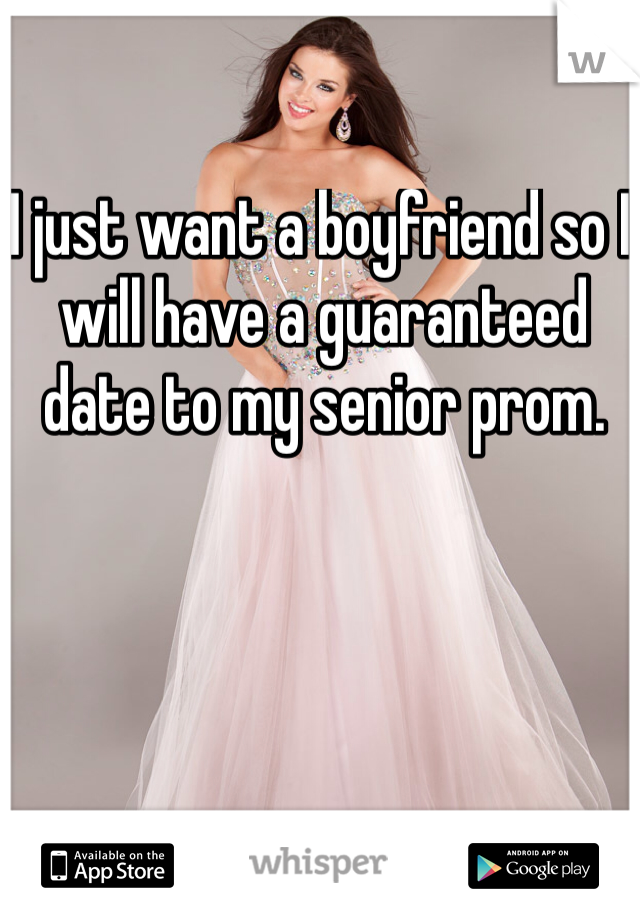 I just want a boyfriend so I will have a guaranteed date to my senior prom.