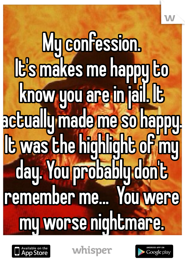 My confession.
It's makes me happy to know you are in jail. It actually made me so happy. It was the highlight of my day. You probably don't remember me...  You were my worse nightmare.