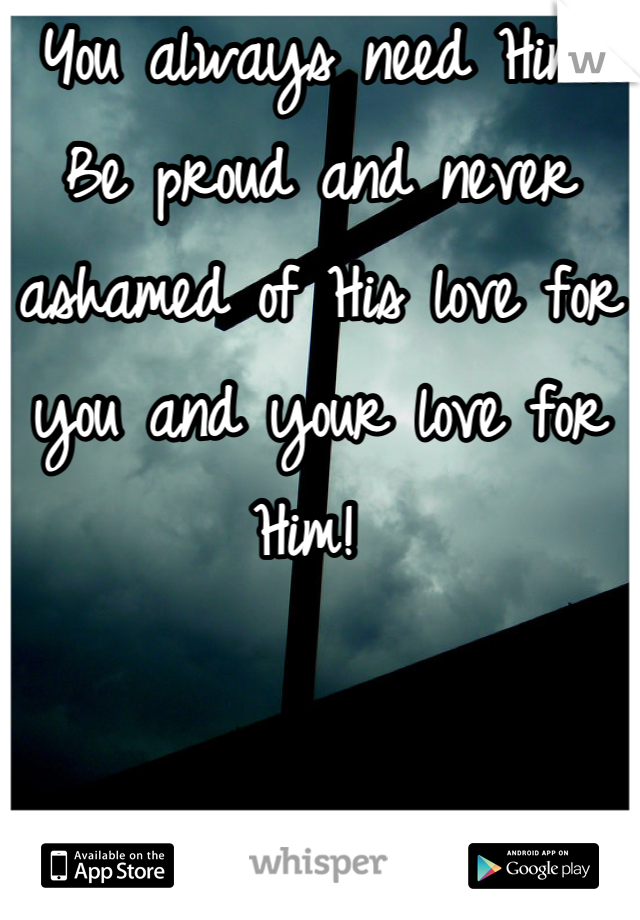You always need Him! Be proud and never ashamed of His love for you and your love for Him! 
