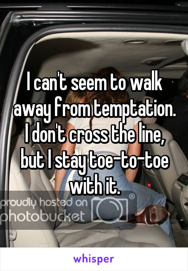 I can't seem to walk away from temptation. I don't cross the line, but I stay toe-to-toe with it.