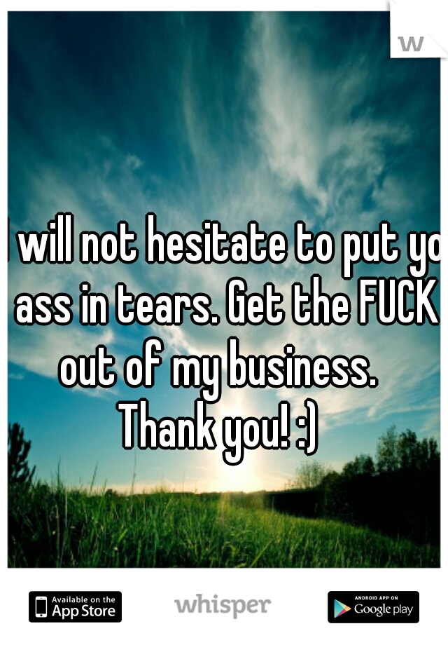 I will not hesitate to put yo ass in tears. Get the FUCK out of my business.  
Thank you! :) 