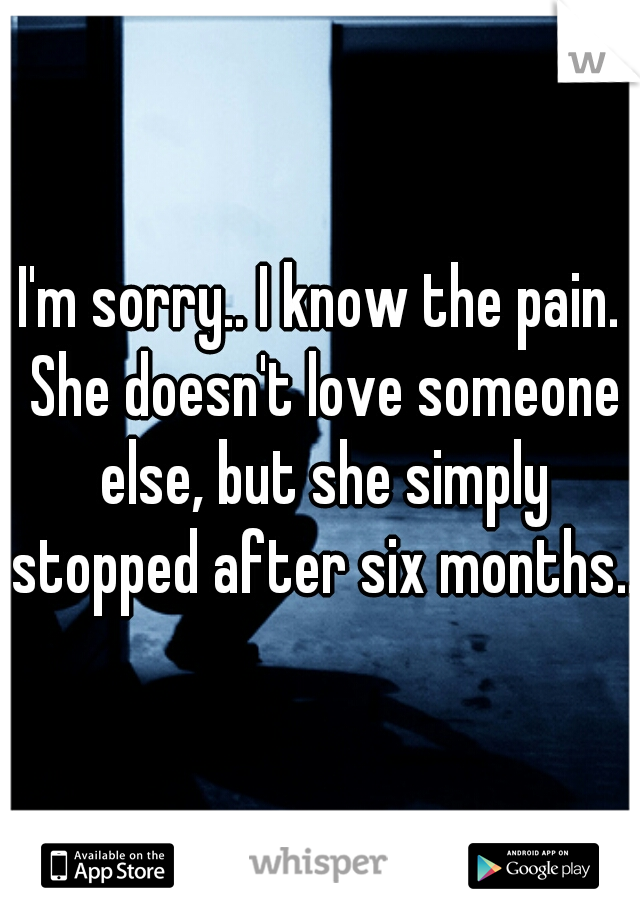 I'm sorry.. I know the pain. She doesn't love someone else, but she simply stopped after six months.. 