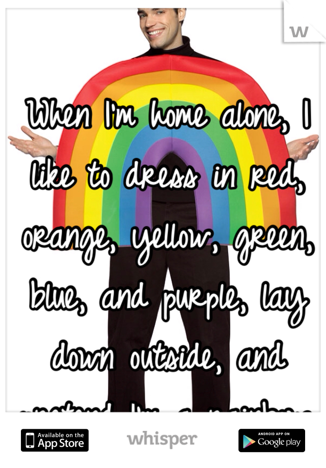 When I'm home alone, I like to dress in red, orange, yellow, green, blue, and purple, lay down outside, and pretend I'm a rainbow.