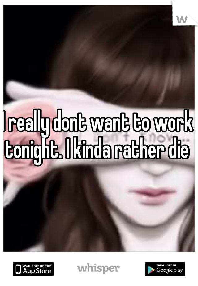 I really dont want to work tonight. I kinda rather die