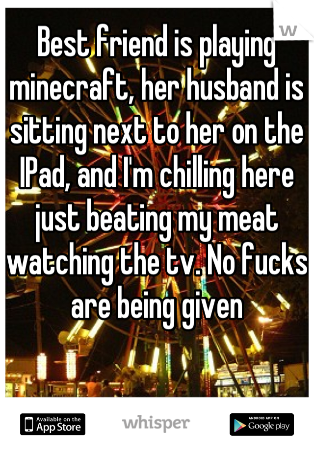 Best friend is playing minecraft, her husband is sitting next to her on the IPad, and I'm chilling here just beating my meat watching the tv. No fucks are being given