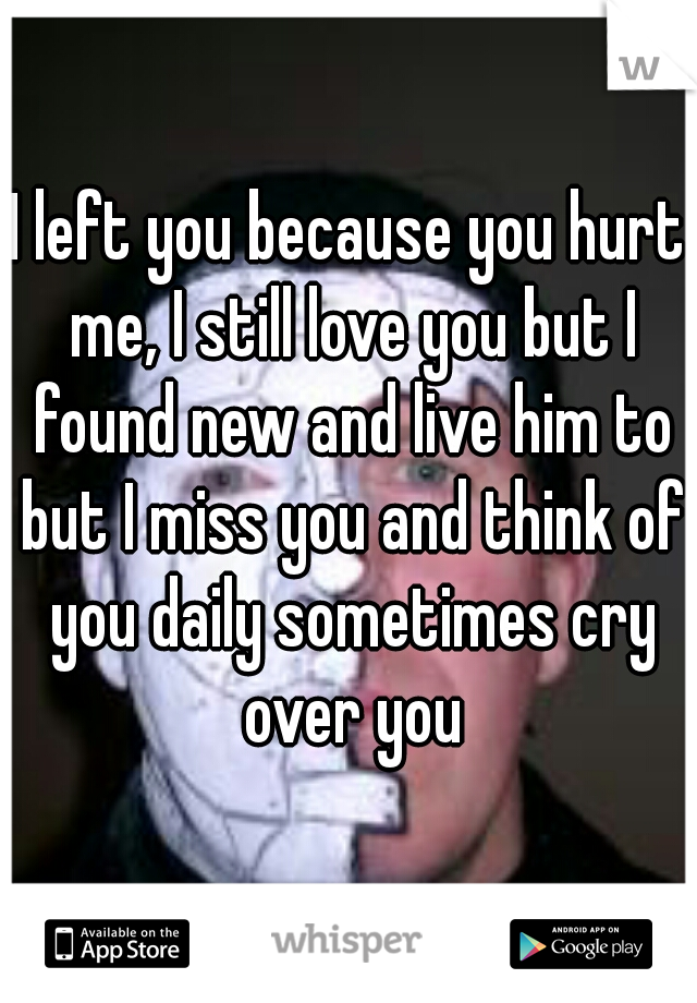I left you because you hurt me, I still love you but I found new and live him to but I miss you and think of you daily sometimes cry over you