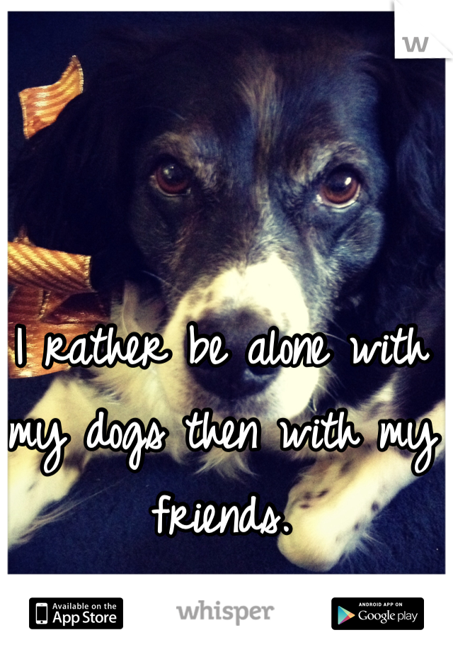 I rather be alone with my dogs then with my friends. 