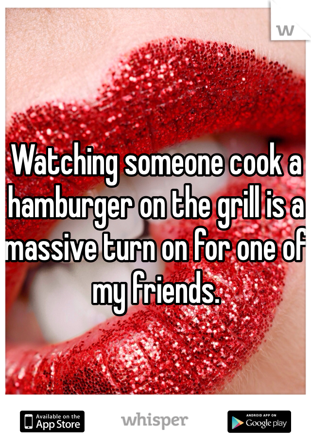 Watching someone cook a hamburger on the grill is a massive turn on for one of my friends.