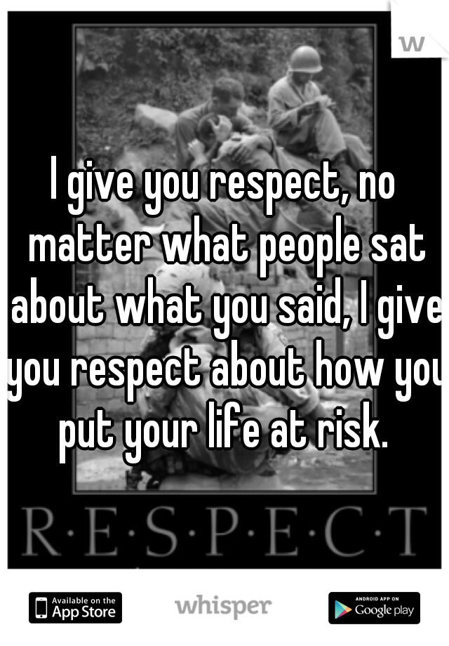 I give you respect, no matter what people sat about what you said, I give you respect about how you put your life at risk. 