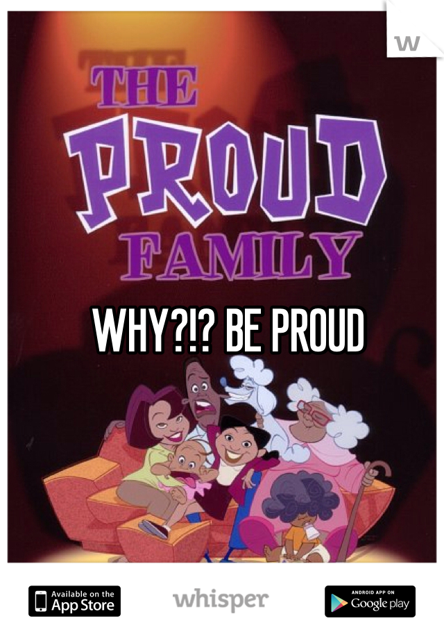 WHY?!? BE PROUD 
