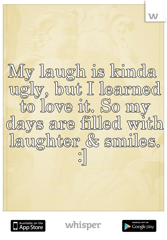 My laugh is kinda ugly, but I learned to love it. So my days are filled with laughter & smiles. :] 
