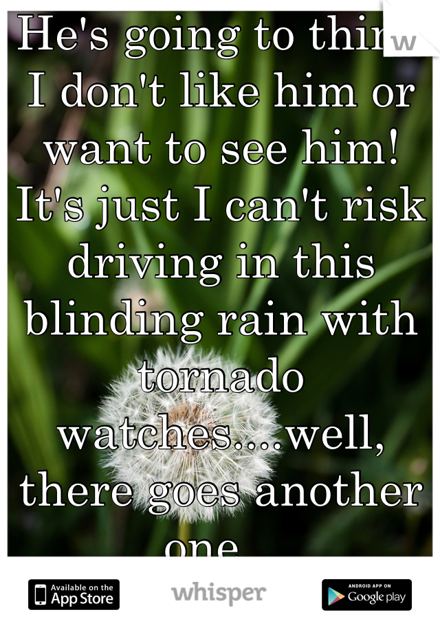 He's going to think I don't like him or want to see him! It's just I can't risk driving in this blinding rain with tornado watches....well, there goes another one...
