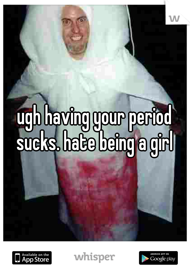 ugh having your period sucks. hate being a girl 