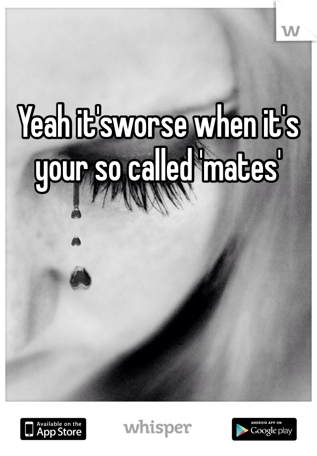 Yeah it'sworse when it's your so called 'mates'