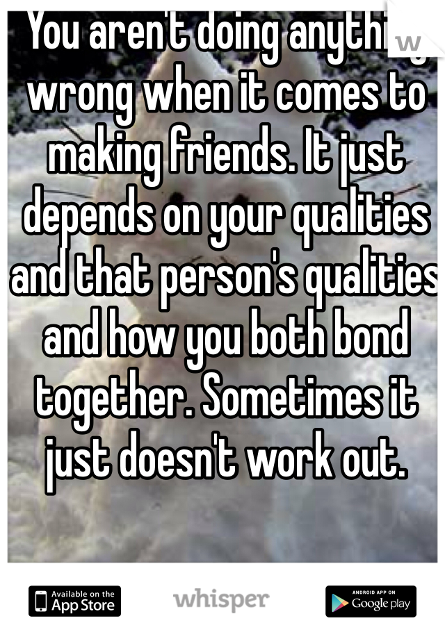 You aren't doing anything wrong when it comes to making friends. It just depends on your qualities and that person's qualities and how you both bond together. Sometimes it just doesn't work out.