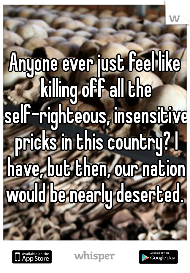 Anyone ever just feel like killing off all the self-righteous, insensitive pricks in this country? I have, but then, our nation would be nearly deserted. 