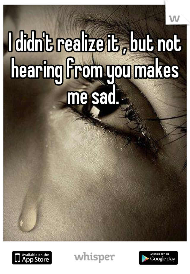 I didn't realize it , but not hearing from you makes me sad. 