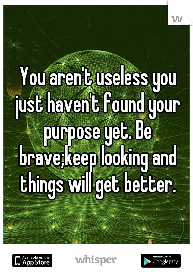  You aren't useless you just haven't found your purpose yet. Be brave;keep looking and things will get better.