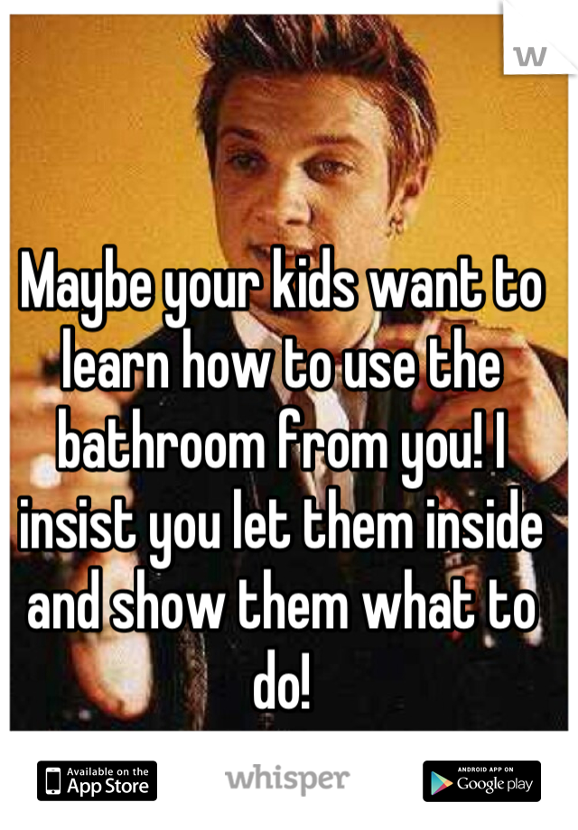 Maybe your kids want to learn how to use the bathroom from you! I insist you let them inside and show them what to do!