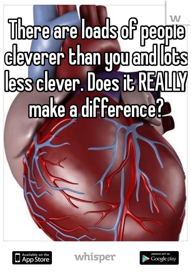 There are loads of people cleverer than you and lots less clever. Does it REALLY make a difference?