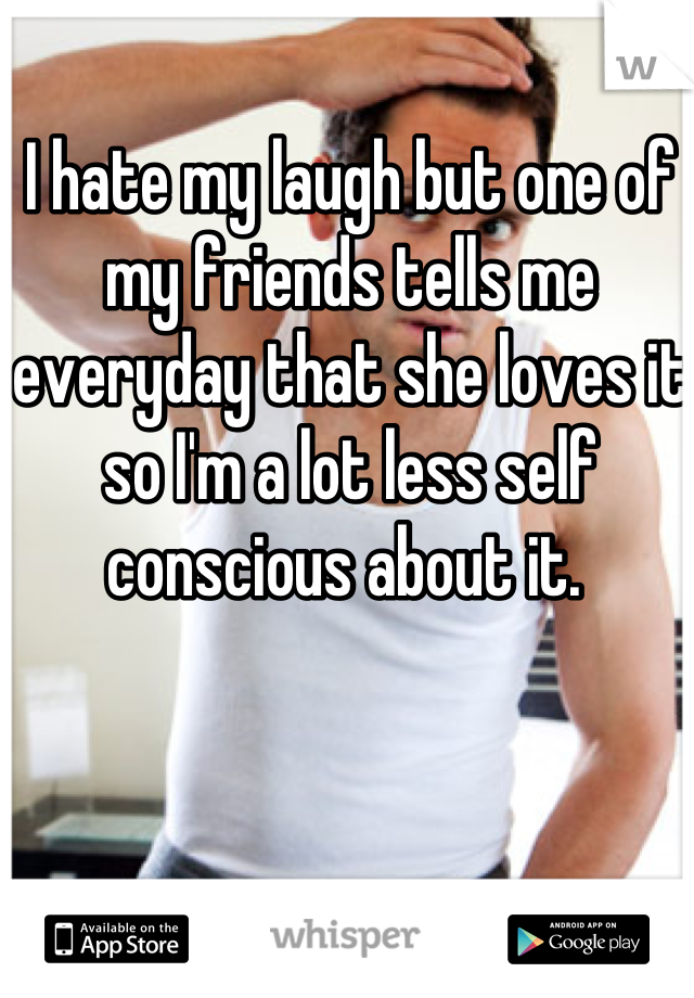 I hate my laugh but one of my friends tells me everyday that she loves it so I'm a lot less self conscious about it. 