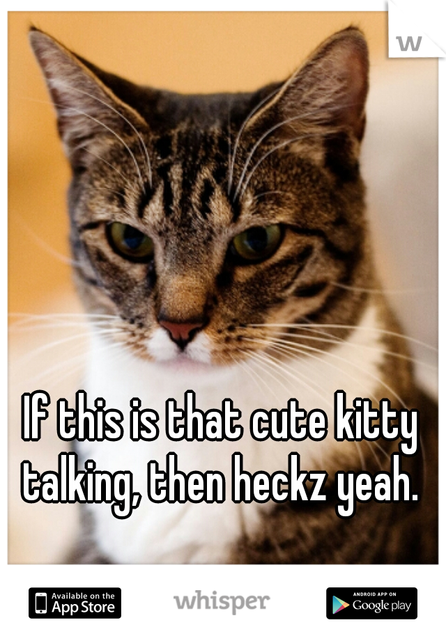 If this is that cute kitty talking, then heckz yeah. 