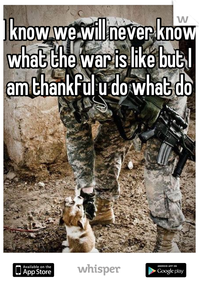 I know we will never know what the war is like but I am thankful u do what do