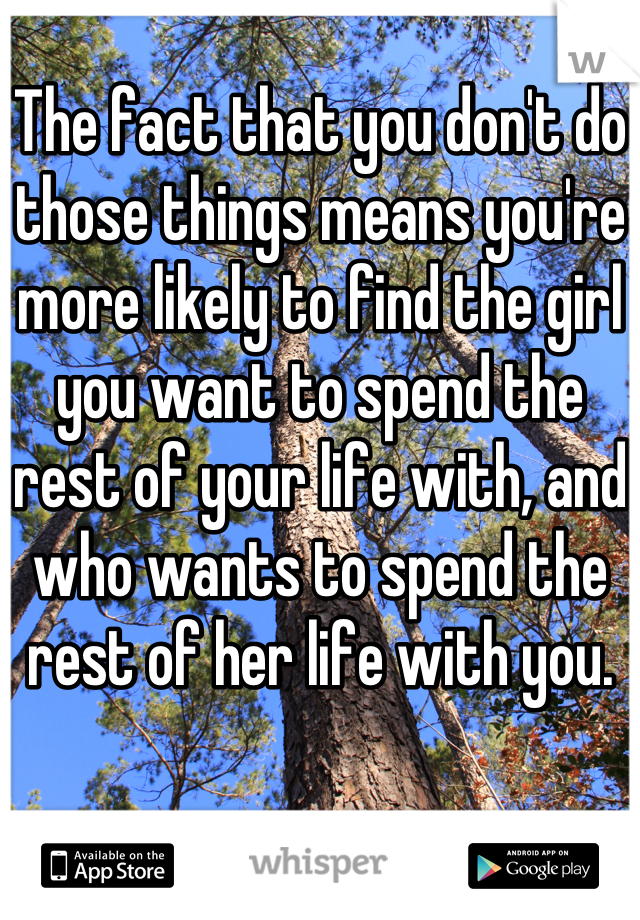 The fact that you don't do those things means you're more likely to find the girl you want to spend the rest of your life with, and who wants to spend the rest of her life with you.