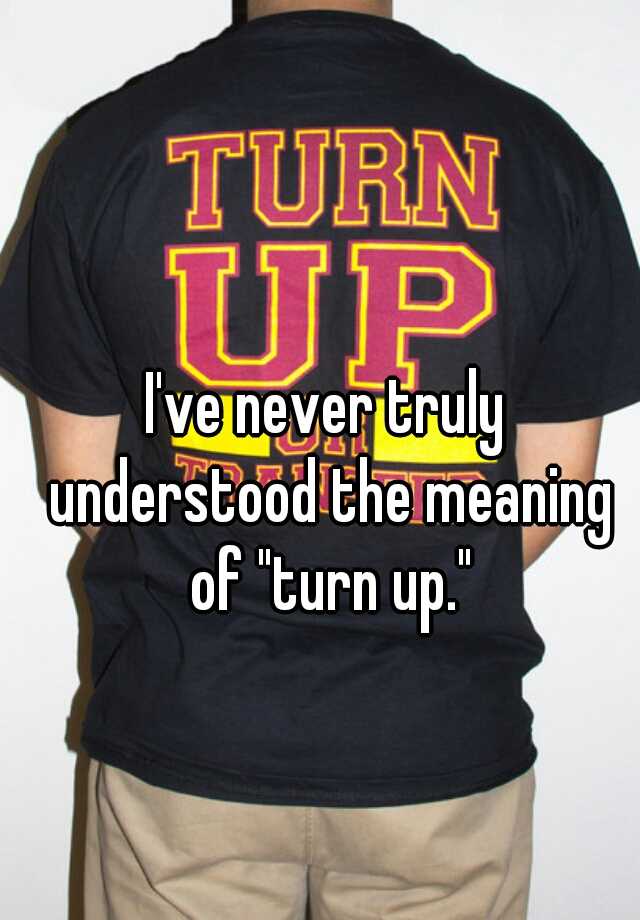 i-ve-never-truly-understood-the-meaning-of-turn-up