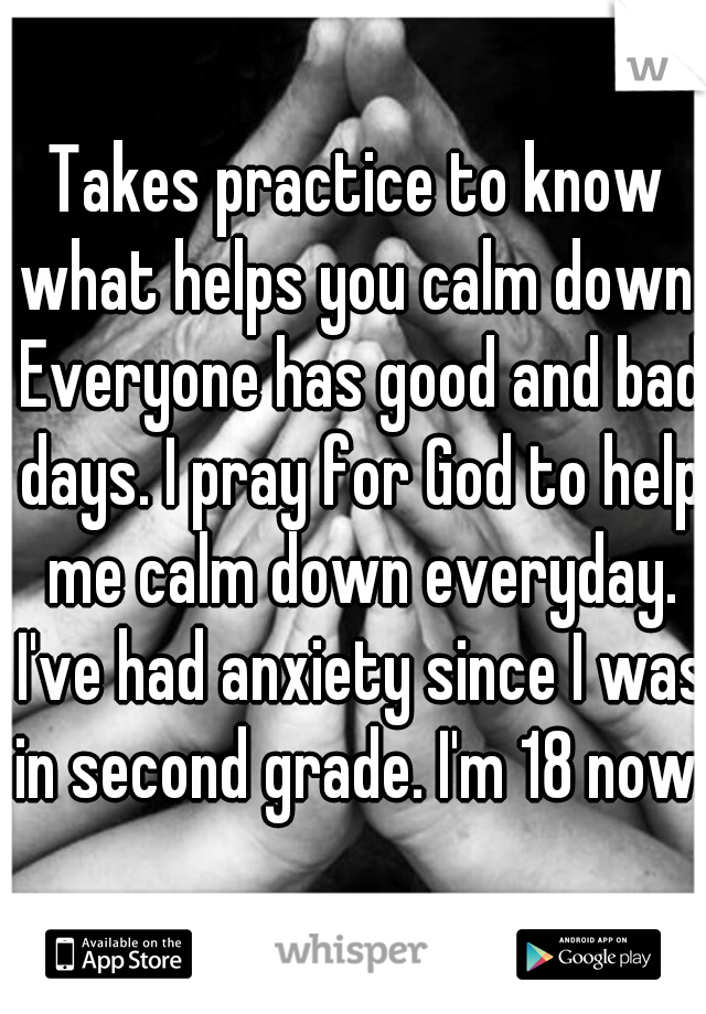 Takes practice to know what helps you calm down. Everyone has good and bad days. I pray for God to help me calm down everyday. I've had anxiety since I was in second grade. I'm 18 now.