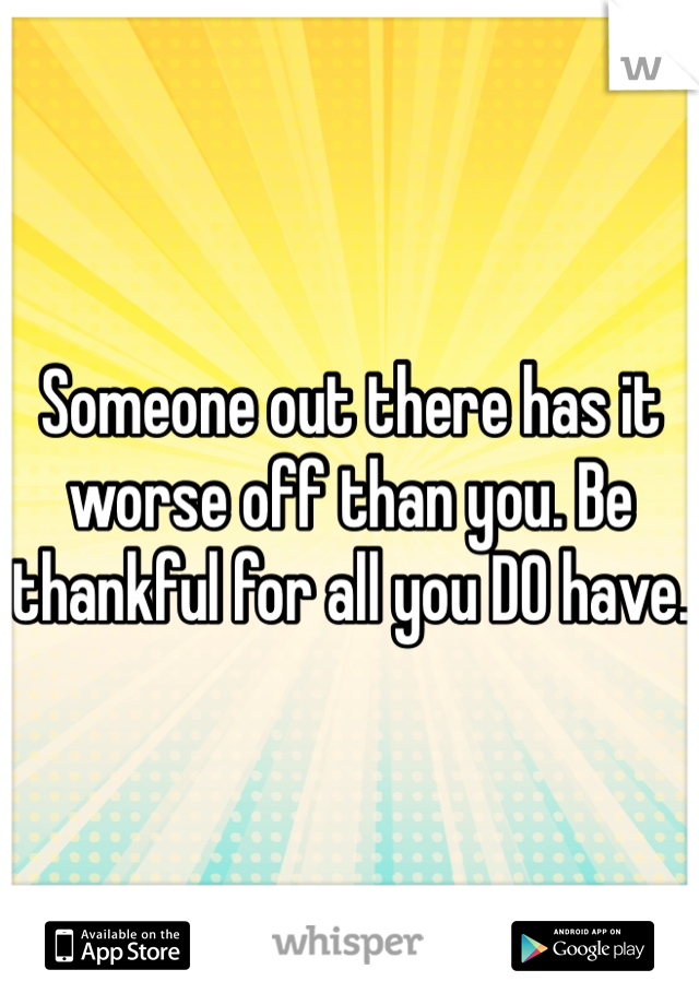 Someone out there has it worse off than you. Be thankful for all you DO have. 