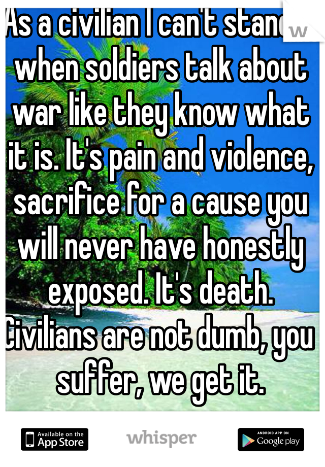 As a civilian I can't stand it when soldiers talk about war like they know what it is. It's pain and violence, sacrifice for a cause you will never have honestly exposed. It's death. Civilians are not dumb, you suffer, we get it. 