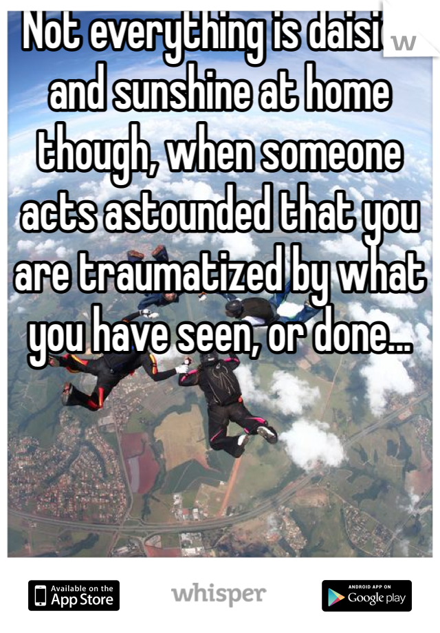 Not everything is daisies and sunshine at home though, when someone acts astounded that you are traumatized by what you have seen, or done...