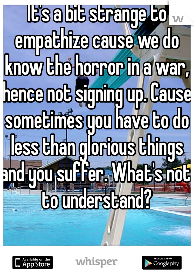 It's a bit strange to empathize cause we do know the horror in a war, hence not signing up. Cause sometimes you have to do less than glorious things and you suffer. What's not to understand? 