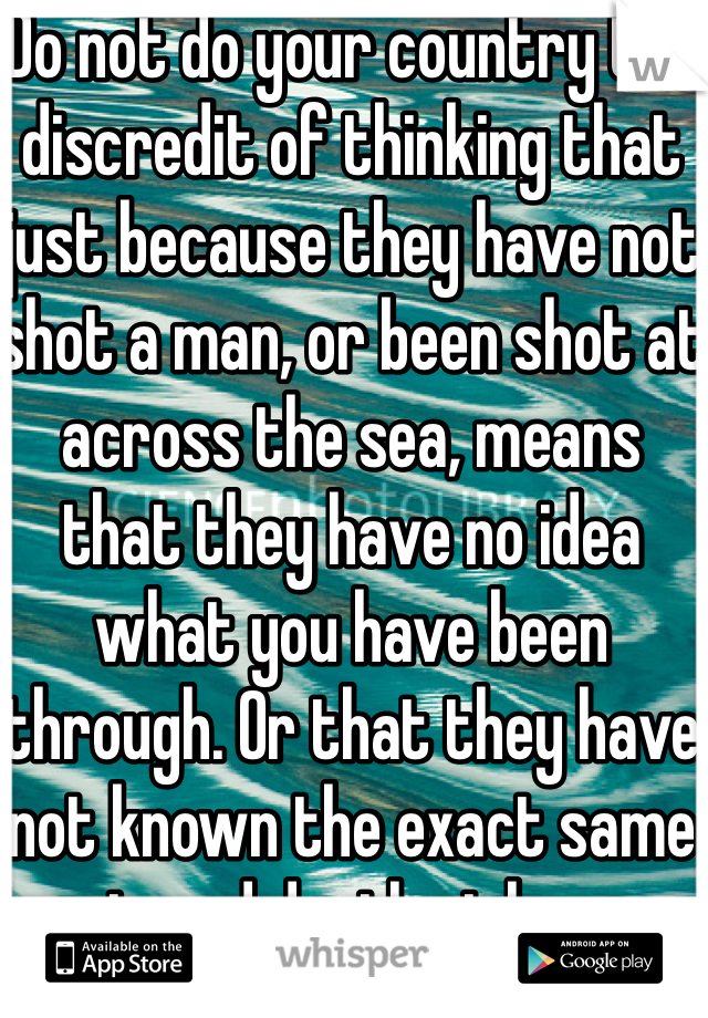 Do not do your country the discredit of thinking that just because they have not shot a man, or been shot at across the sea, means that they have no idea what you have been through. Or that they have not known the exact same pain and death at home.