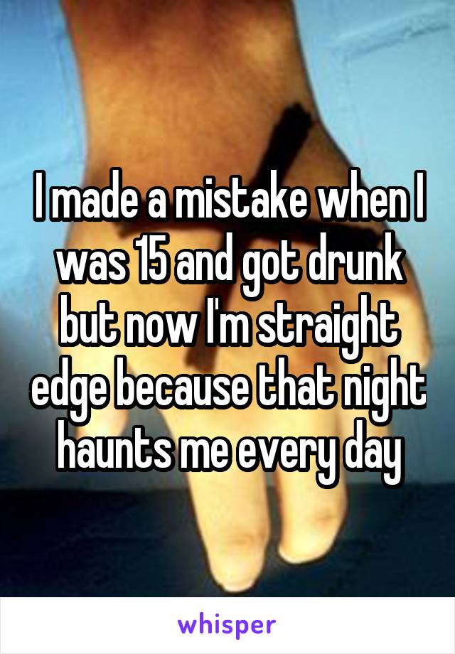 I made a mistake when I was 15 and got drunk but now I'm straight edge because that night haunts me every day
