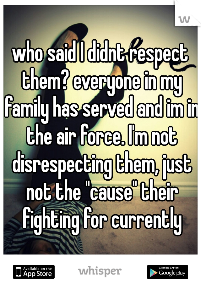 who said I didnt respect them? everyone in my family has served and im in the air force. I'm not disrespecting them, just not the "cause" their fighting for currently