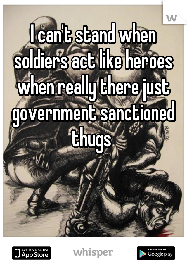 I can't stand when soldiers act like heroes when really there just government sanctioned thugs 