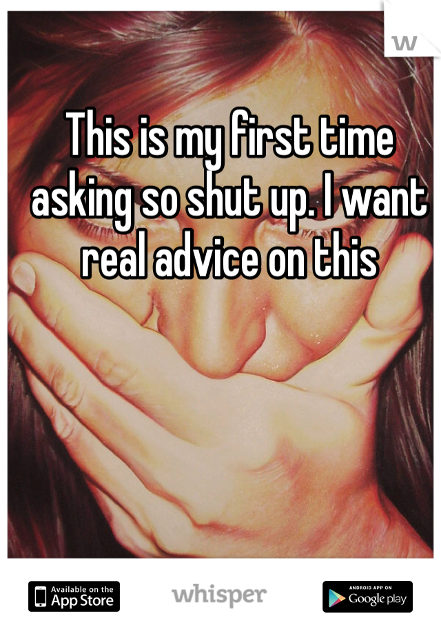 This is my first time asking so shut up. I want real advice on this
